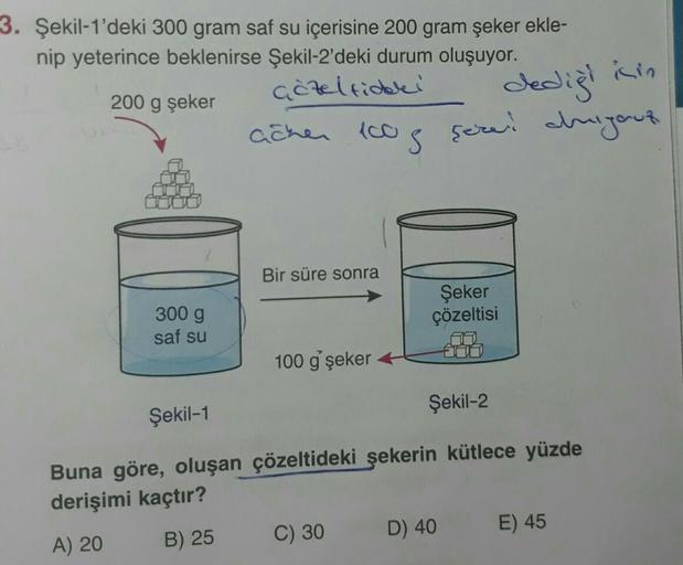 3. Şekil-1'deki 300 gram saf su içerisine 200 gram şeker ekle-
nip yeterince beklenirse Şekil-2'deki durum oluşuyor.
çözeltideki
200 g şeker
dediği
acher 100g ser duijout
300 g
saf su
Şekil-1
Bir süre sonra
100 g' şeker
Şeker
çözeltisi
C) 30
Şekil-2
Buna g