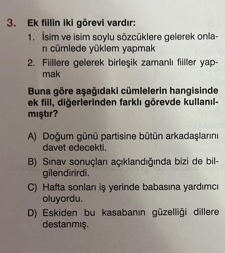3. Ek fiilin iki görevi vardır:
1. İsim ve isim soylu sözcüklere gelerek onla-
ri cümlede yüklem yapmak
2.
Fiillere gelerek birleşik zamanlı fiiller yap-
mak
Buna göre aşağıdaki cümlelerin hangisinde
ek fiil, diğerlerinden farklı görevde kullanıl-
mıştır?