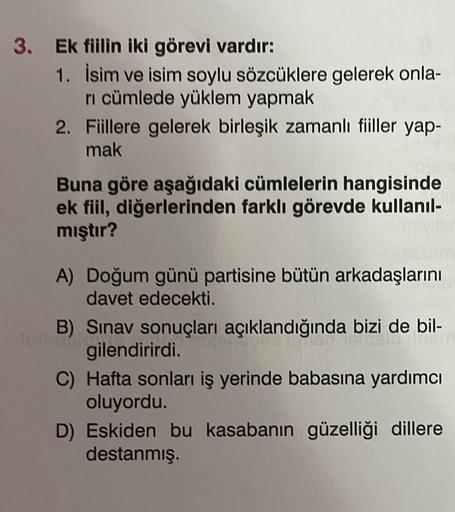 3. Ek fiilin iki görevi vardır:
1. İsim ve isim soylu sözcüklere gelerek onla-
ri cümlede yüklem yapmak
2.
Fiillere gelerek birleşik zamanlı fiiller yap-
mak
Buna göre aşağıdaki cümlelerin hangisinde
ek fiil, diğerlerinden farklı görevde kullanıl-
mıştır?
