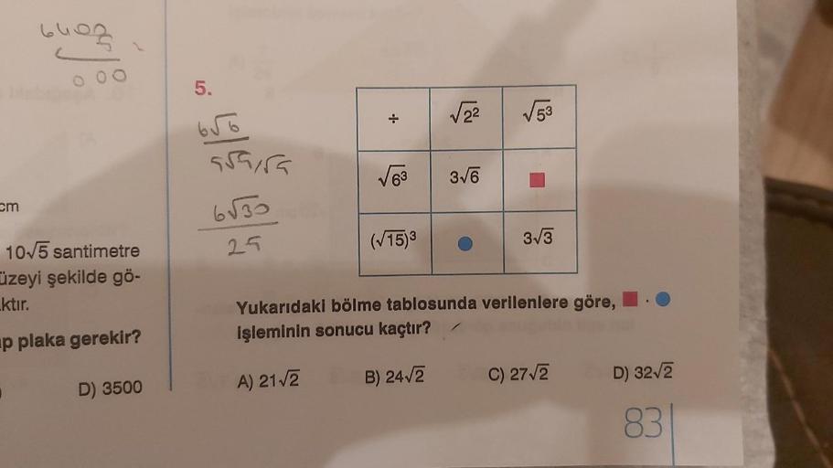 cm
6403
10√5 santimetre
üzeyi şekilde gö-
ktır.
p plaka gerekir?
D) 3500
5.
656
asaira
6√30
25
+
A) 21√2
√√2² √53
√√63 3√6
(√15)³
3√3
Yukarıdaki bölme tablosunda verilenlere göre,
işleminin sonucu kaçtır?
B) 24√2
C) 27√2
D) 32√2
83