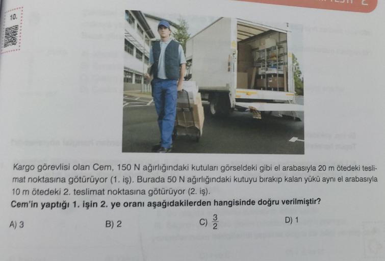 10.
7
J
Kargo görevlisi olan Cem, 150 N ağırlığındaki kutuları görseldeki gibi el arabasıyla 20 m ötedeki tesli-
mat noktasına götürüyor (1. iş). Burada 50 N ağırlığındaki kutuyu bırakıp kalan yükü aynı el arabasıyla
10 m ötedeki 2. teslimat noktasına götü