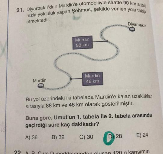 16
21. Diyarbakır'dan Mardin'e otomobiliyle saatte 90 km sabit
hızla yolculuk yapan Şehmus, şekilde verilen yolu takip
etmektedir.
Mardin
Mardin
88 km
Mardin
46 km
Diyarbakır
Bu yol üzerindeki iki tabelada Mardin'e kalan uzaklıklar
sırasıyla 88 km ve 46 km