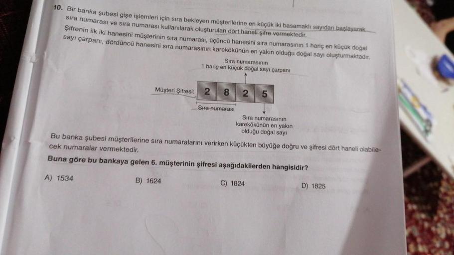 10. Bir banka şubesi gişe işlemleri için sıra bekleyen müşterilerine en küçük iki basamaklı sayıdan başlayarak
sıra numarası ve sıra numarası kullanılarak oluşturulan dört haneli şifre vermektedir.
Şifrenin ilk iki hanesini müşterinin sıra numarası, üçüncü