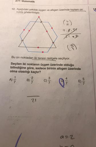 AYT/Matematik
12. Aşağıdaki şekilde üçgen ve altıgen üzerinde toplam on
nokta gösterilmiştir.
Bu on noktadan iki tanesi rastgele seçiliyor.
Seçilen iki noktanın üçgen üzerinde olduğu
bilindiğine göre, sadece birinin altıgen üzerinde
olma olasılığı kaçtır?
