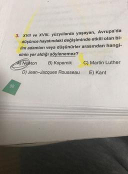 88
3. XVII ve XVIII. yüzyıllarda yaşayan, Avrupa'da
düşünce hayatındaki değişiminde etkili olan bi-
lim adamları veya düşünürler arasından hangi-
sinin yer aldığı söylenemez?
A) Newton B) Kopernik
D) Jean-Jacques Rousseau
C) Martin Luther
E) Kant