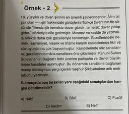 Örnek - 2
----
16. yüzyılın ve divan şiirinin en önemli şairlerindendir. Âlim bir
şair olan
, şiir hakkındaki görüşlerini Türkçe Divan'ının ön sö-
zünde "İlimsiz şiir temelsiz duvar gibidir, temelsiz duvar yıkılıp
gider." sözleriyle dile getirmiştir. Mesnevi ve kaside de yazmak-
la birlikte daha çok gazelleriyle tanınmıştır. Gazellerindeki de-
rinlik, samimiyet, hissilik ve lirizme karşılık kasidelerinde fikir ve
söz oyunlarına çok başvurmuştur. Kasidelerinde söz sanatları-
ni, gazellerinde mâna sanatlarını öne çıkarmıştır. Kanuni Sultan
Süleyman'ın Bağdat'ı fethi üzerine padişaha ve devlet büyük-
lerine kasideler sunmuştur. Bu dönemde kendisine bağlanan
maaşı alamayınca yergi içerikli meşhur Şikâyetnâme adlı mek-
tubunu yazmıştır.
Bu parçada boş bırakılan yere aşağıdaki sanatçılardan han-
gisi getirilmelidir?
A) Nâbî
D) Nedim
B) Bâkî
E) Nef'î
C) Fuzûlî