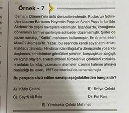 ni
e
1-
et
î
10/1
Örnek - 7
Osmanlı Dönemi'nin ünlü denizcilerindendir. Rodos'un fethin-
den itibaren Barbaros Hayrettin Paşa ve Sinan Paşa ile birlikte
Akdeniz'de çeşitli savaşlara katılmıştır. İstanbul'da, konağında
döneminin âlim ve şairleriyle sohbetler düzenlemiştir. Şiirler de
yazan sanatçı, "Katibi" mahlasını kullanmıştır. En önemli eseri
Miratü'l Memalik'tir. Yazar, bu eserinde kendi seyahatini anlat-
maktadır. Sanatçı, Hindistan'dan Bağdat'a dönüşünde yol arka-
daşlarının, kendisinden gördükleri şehirleri, karşılaştıkları değişik
ve ilginç olayları, ziyaret ettikleri türbeleri ve çektikleri zorlukla-
ri anlatan bir kitap yazmasını istemeleri üzerine kaleme almaya
başladığı bu eseri, 1557'de İstanbul'da tamamlamıştır.
Bu parçada sözü edilen sanatçı aşağıdakilerden hangisidir?
A) Kâtip Çelebi
C) Seydi Ali Reis
B) Evliya Çelebi
D) Piri Reis
E) Yirmisekiz Çelebi Mehmet