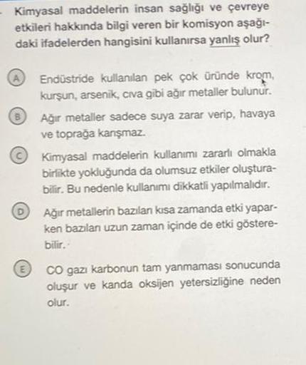 Kimyasal maddelerin insan sağlığı ve çevreye
etkileri hakkında bilgi veren bir komisyon aşağı-
daki ifadelerden hangisini kullanırsa yanlış olur?
D
Endüstride kullanılan pek çok üründe krom,
kurşun, arsenik, civa gibi ağır metaller bulunur.
Ağır metaller s