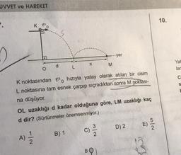 UVVET ve HAREKET
.
K_20
X
B) 1
M
K noktasındano hızıyla yatay olarak atılan bir cisim
L noktasına tam esnek çarpıp sıçradıktan sonra M noktası-
na düşüyor.
--yer
OL uzaklığı d kadar olduğuna göre, LM uzaklığı kaç
d dir? (Sürtünmeler önemsenmiyor.)
(A) 12/2
(C) 2/1/2
BQ1
D) 2
E)
5/2
10.
Yat
lar
C
S