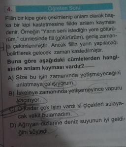 4.
Oğreten Soru
Fiilin bir kipe göre çekimlenip anlam olarak baş-
ka bir kipi kastetmesine fiilde anlam kayması
denir. Örneğin "Yarın seni istediğin yere götürü-
rüm." cümlesinde fiil (götürürüm), geniş zaman-
la çekimlenmiştir. Ancak filin yarın yapılacağı
belirtilerek gelecek zaman kastedilmiştir.
Buna göre aşağıdaki cümlelerden hangi-
sinde anlam kayması vardır?
A) Size bu işin zamanında yetişmeyeceğini
anlatmaya çalışıyorum.
B) İskeleye zamanında yetişemeyince vapuru
Kaçırıyor.
CO kadar çok işim vardı ki çiçekleri sulaya-
cak vakit bulamadım.
D) Ağrıyan dizlerine deniz suyunun iyi geldi-
ğini söyledi.