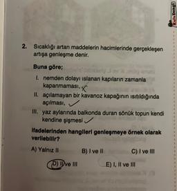 2. Sıcaklığı artan maddelerin hacimlerinde gerçekleşen
artışa genleşme denir.
Buna göre;
I. nemden dolayı ıslanan kapıların zamanla
kapanmaması,
II. açılamayan bir kavanoz kapağının ısıtıldığında
açılması,
III. yaz aylarında balkonda duran sönük topun kendi
kendine şişmesi ✓
ifadelerinden hangileri genleşmeye örnek olarak
verilebilir?
A) Yalnız II
D) Ive III
B) I ve II
C) I ve III
E) I, II ve III
Kafa Dengi