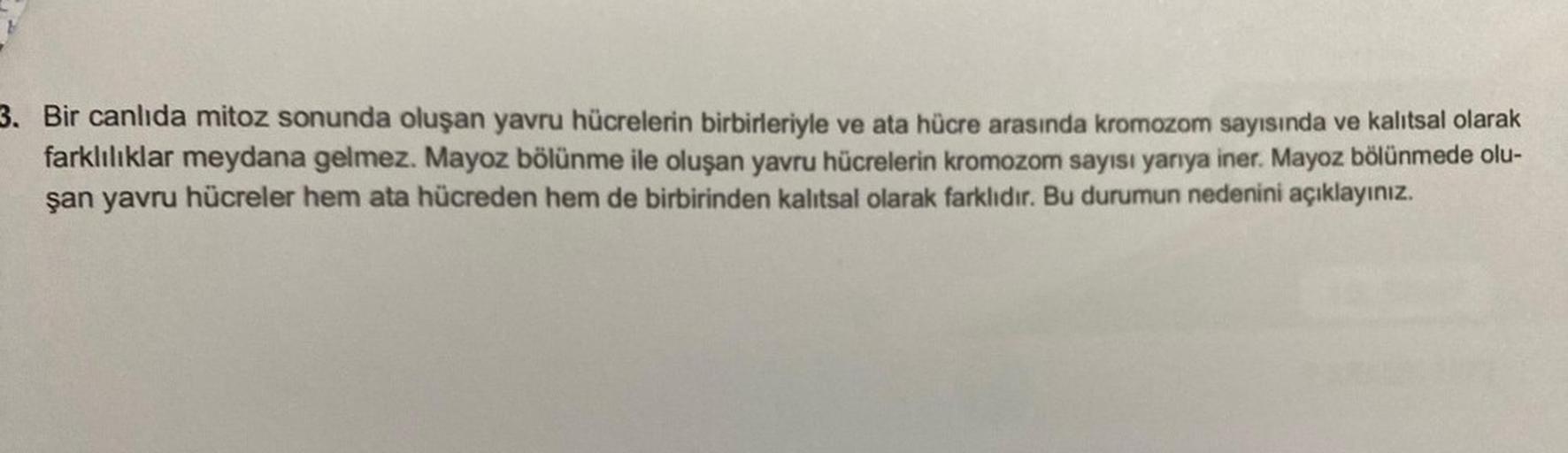 3. Bir canlıda mitoz sonunda oluşan yavru hücrelerin birbirleriyle ve ata hücre arasında kromozom sayısında ve kalıtsal olarak
farklılıklar meydana gelmez. Mayoz bölünme ile oluşan yavru hücrelerin kromozom sayısı yarıya iner. Mayoz bölünmede olu-
şan yavr