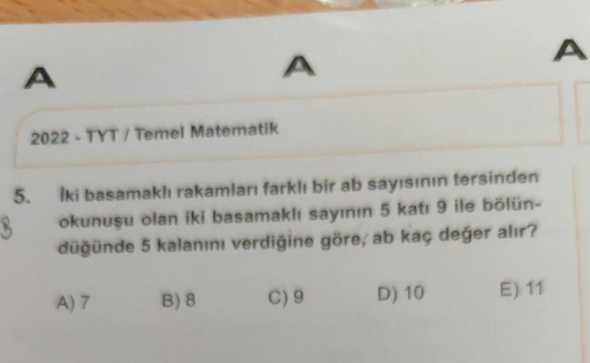 A
5.
3
2022-TYT/ Temel Matematik
İki basamaklı rakamları farklı bir ab sayısının tersinden
okunuşu olan iki basamaklı sayının 5 katı 9 ile bölün-
düğünde 5 kalanını verdiğine göre, ab kaç değer alır?
A) 7
A
B) 8
C) 9
D) 10
E) 11
A