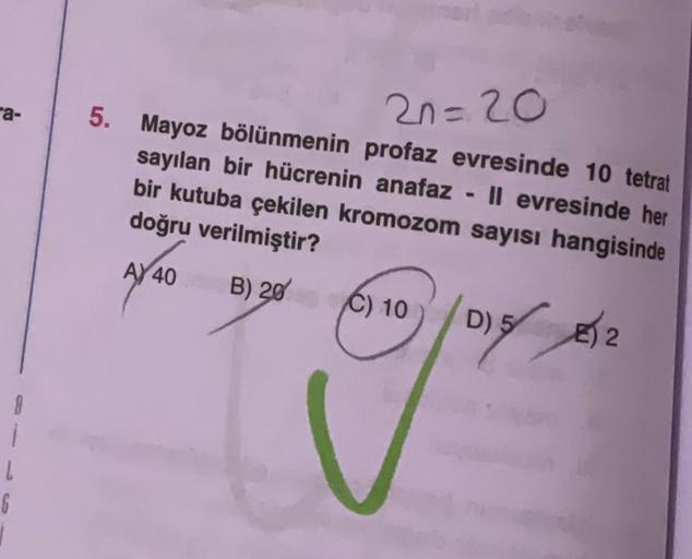 a-
8
i
L
2n=20
5. Mayoz bölünmenin profaz evresinde 10 tetrat
sayılan bir hücrenin anafaz
Il evresinde her
bir kutuba çekilen kromozom sayısı hangisinde
doğru verilmiştir?
AY 40
B) 20 C) 10
101% 22
D) 5
2