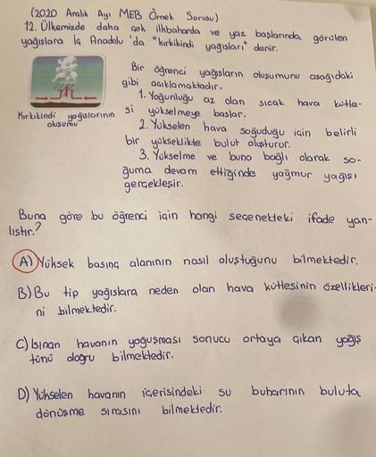 (2020 Aralık Ayı MEB Örnek Sorusu)
12. Ülkemizde daha çok ilkbaharda ve yaz başlarında görülen
yağışlara la Anadolu 'da "kırkikindi yağısları denir.
Kırkikindi
yağışlarının
oluşumu
Bir öğrenci yağısların olusumunu asağıdaki
gibi açıklamaktadır.
si
1. Yoğun