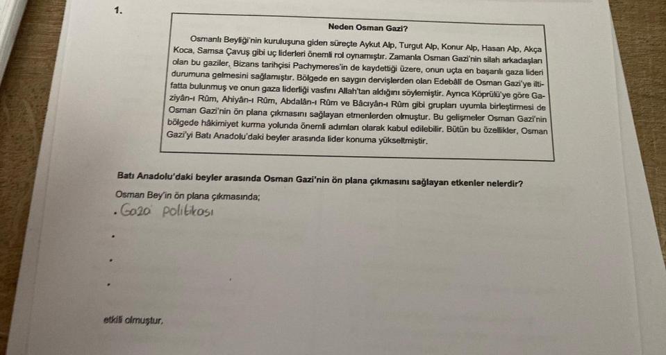 1.
Neden Osman Gazi?
Osmanlı Beyliği'nin kuruluşuna giden süreçte Aykut Alp, Turgut Alp, Konur Alp, Hasan Alp, Akça
Koca, Samsa Çavuş gibi uç liderleri önemli rol oynamıştır. Zamanla Osman Gazi'nin silah arkadaşları
olan bu gaziler, Bizans tarihçisi Pachym