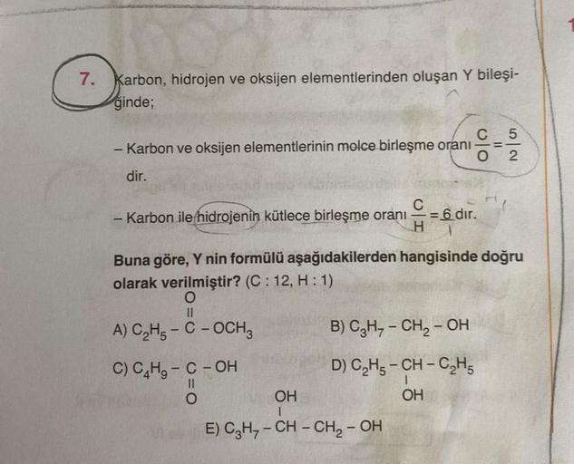 7. Karbon, hidrojen ve oksijen elementlerinden oluşan Y bileşi-
ğinde;
C
- Karbon ve oksijen elementlerinin molce birleşme oranı
dir.
- Karbon ile hidrojenin kütlece birleşme oranı = 6 dir.
H
A) C₂H5-C -OCH3
C) C4H₂ - C - OH
||
B) C3H₂ - CH₂ – OH
D) C₂H5-C