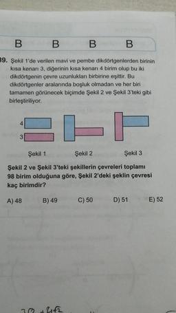 B
B
B
B
39. Şekil 1'de verilen mavi ve pembe dikdörtgenlerden birinin
kısa kenarı 3, diğerinin kısa kenarı 4 birim olup bu iki
dikdörtgenin çevre uzunlukları birbirine eşittir. Bu
dikdörtgenler aralarında boşluk olmadan ve her biri
tamamen görünecek biçimde Şekil 2 ve Şekil 3'teki gibi
birleştiriliyor.
EFF
Şekil 1
Şekil 2
Şekil 3
Şekil 2 ve Şekil 3'teki şekillerin çevreleri toplamı
98 birim olduğuna göre, Şekil 2'deki şeklin çevresi
kaç birimdir?
A) 48
4
3
B) 49
78 +4fz
C) 50
D) 51
E) 52