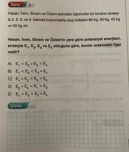 Soru 4
Hasan, İrem, Sinem ve Özlem adındaki öğrenciler bir binanın sırasıy-
la 2. 5. 3. ve 4. katında bulunmakta olup kütleleri 60 kg, 40 kg, 45 kg
ve 50 kg dır.
Hasan, İrem, Sinem ve Özlem'in yere göre potansiyel enerjileri,
sırasıyla E₁, E₂, E3 ve E olduğuna göre, bunlar arasındaki ilşki
nedir?
A)
B)
E₁ < E₂=E₂ < E4
E₁ < E₂ < E3 = E4
C) E₁ = E₂ < E3 < E4
E₂=E₁ < E₁ < E3
D)
E) E₁ < E3 < E₂ = E4
Çözüm
m40S1
galagap abycy and sou