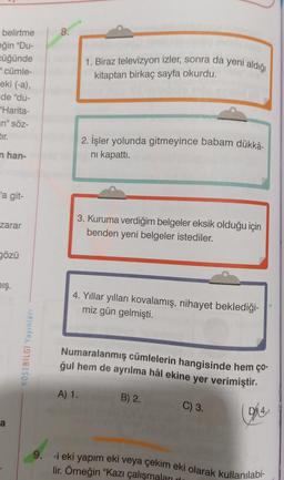 belirtme
eğin "Du-
cüğünde
="cümle-
eki (-a),
de "du-
"Harita-
n" söz-
tır.
nhan-
'a git-
zarar
gözü
mış.
a
KÖŞEBİLGİ Yayınları
8.
1. Biraz televizyon izler, sonra da yeni aldığı
kitaptan birkaç sayfa okurdu.
2. İşler yolunda gitmeyince babam dükkâ-
ni kapattı.
3. Kuruma verdiğim belgeler eksik olduğu için
benden yeni belgeler istediler.
4. Yıllar yılları kovalamış, nihayet beklediği-
miz gün gelmişti.
A) 1.
Numaralanmış cümlelerin hangisinde hem ço-
ğul hem de ayrılma hâl ekine yer verimiştir.
B) 2.
C) 3.
D
9. -i eki yapım eki veya çekim eki olarak kullanılabi-
lir. Örneğin "Kazı çalışmaları dı