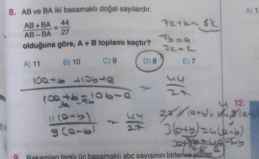 8. AB ve BA iki basamaklı doğal sayılardır.
AB+BA 44
=
AB-BA
27
olduğuna göre, A + B toplamı kaçtır?
A) 11
B) 10
C) 9
109+6 +10bte
11+6910642
11 (0+5)
8(0-6)
D) 8
44
- Lug
7k+kn 8k
Abra
74-K
E) 7
un
A) 1:
12.
2X41 (0+5)=x₂8 (0-6)
360+5)=4(6-6)
17.5.
Rakaml