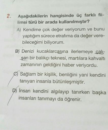 2. Aşağıdakilerin hangisinde üç farklı fii-
limsi türü bir arada kullanılmıştır?
A) Kendime çok değer veriyorum ve bunu
yaptığım sürece etrafıma da değer vere-
bileceğimi biliyorum.
B) Denizi kucaklarcasına ilerlemeye çalı-
şan bir balıkçı teknesi, martıla