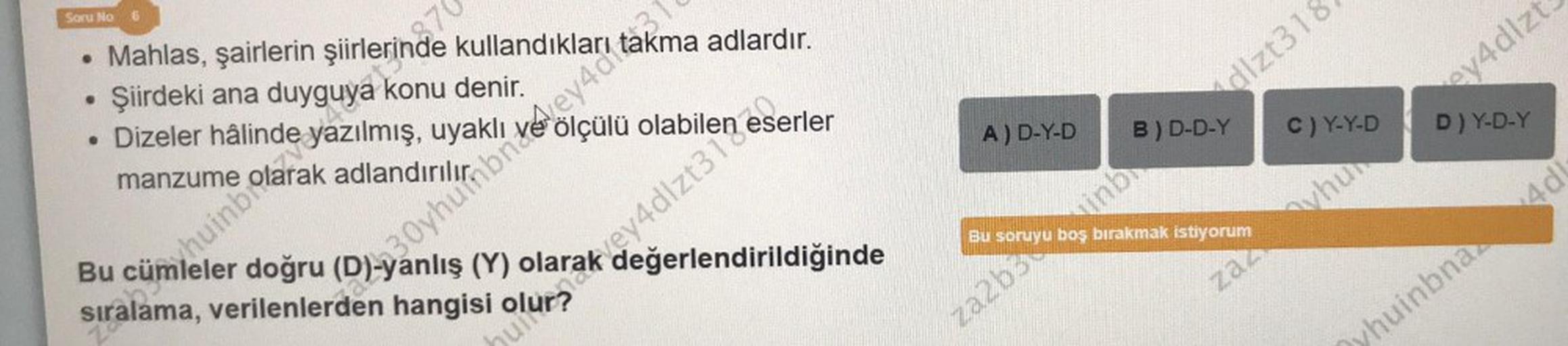 Soru No 6
• Mahlas, şairlerin şiirlerinde kullandıkları
Şiirdeki ana
●
• Dizeler
konu denir.
do huev4dakma adlardır.
Bu cü uyaklı >
huinbi
sıralama, verilenlerden hangisi
doğru (D)-yanlış (Y)
ara en eserler
manzume
870
za
Brak
değerlendirildiğinde
A) D-Y-D