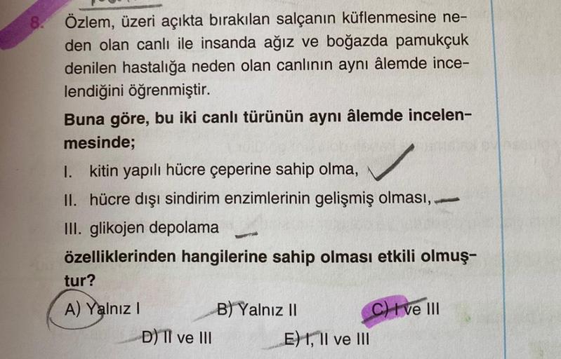 8. Özlem, üzeri açıkta bırakılan salçanın küflenmesine ne-
den olan canlı ile insanda ağız ve boğazda pamukçuk
denilen hastalığa neden olan canlının aynı âlemde ince-
lendiğini öğrenmiştir.
Buna göre, bu iki canlı türünün aynı âlemde incelen-
mesinde;
1. k