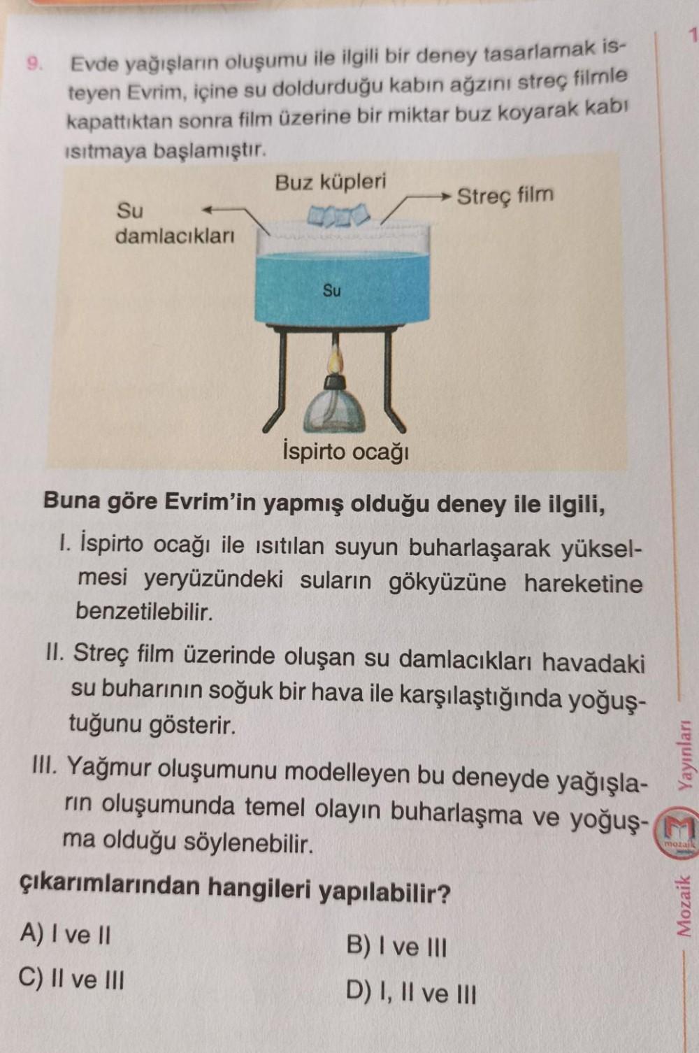 9.
Evde yağışların oluşumu ile ilgili bir deney tasarlamak is-
teyen Evrim, içine su doldurduğu kabın ağzını streç filmle
kapattıktan sonra film üzerine bir miktar buz koyarak kabı
Isıtmaya başlamıştır.
Su
damlacıkları
Buz küpleri
MONO
Su
A) I ve II
C) II