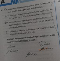 A
9. C. şiirde anlam kapalılığı savunulmuş, şiirden herkesin ken-
dine göre bir yorum çıkarması hedeflenmiştir.
P.
Geleneksel sanat anlayışına karşı çıkılmış, sanatın her da-
lina makine, hız ve dinamizmin sokulması amaçlanmıştır.
Eserlerde insan, yaşadığı çevre içinde ele alınmış; çevre
betimlemelerini kahramanların psikolojilerini yansıtmak
amacıyla kullanılmıştır.
Eserlerdeki olayların anlatımında rastlantılara ve olağa-
nüstülüklere çokça yer verilmiştir.
Aşağıdaki edebiyat akımlarından hangisi, yukarıdaki açıkla-
malardan biriyle ilişkilendirilemez?
A Realizm
Sembolizm
A
Fütürizm
B) Dadaizm
DI Romantizm
11