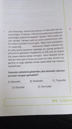 7.
Laki Yanardağı, İzlanda'da bulunan ve hâlâ aktif olan bir
yanardağdır. 8 Haziran 1783 yılında patlamaya başlayan
yanardağın püskürtme faaliyeti 7 Şubat 1784'e kadar de-
vam etmiştir. Yaklaşık sekiz ay süren püskürtmenin etki-
leri yıllarca şiddetini korumuştur. Yatay hava hareketleri-
nin yaşandığı
......... katmanına ulaşan volkanik kül-
ler gökyüzünü tamamen kapladığı için güneş ışınlarının
yeryüzüne gelmesini engellemiş ve 225 yılın en soğuk
kışı yaşanmasına sebep olmuştur. Tarım faaliyeti duran
İzlanda halkı yedi yıl boyunca süren bir kıtlık dönemi ya-
şanmış ve çoğu açlıktan olmak üzere 9350 kişi hayatını
kaybetmiştir.
Yukarıda noktalarla gösterilen yere atmosfer katman-
larından hangisi gelmelidir?
B) Stratosfer
A) Mezosfer
D) Ekzosfer
E) Termosfer
C) Troposfer
TYT COĞRAFY