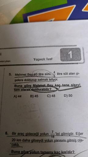 i
mleri çözer
Yaprak Test
1
4
5. Mehmet Bey 40 litre sütü, litre süt alan şi-
şelere doldurup satmak istiyor.
Buna göre Mehmet Bey kaç tane şişeyi
tam olarak doldurabilir?
A) 44
B) 45
C) 48 D) 50
6. Bir araç gideceği yolun -'ini gitmiştir. Eğer
18
20 km da