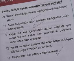 Basınç ile ilgili aşağıdakilerden hangisi yanlıştır?
A) Katılar, bulunduğu yüzeye ağırlığından dolayı basınç
yapar.
B) Sıvılar bulunduğu kabın tabanına ağırlığından dolayı
basınç yapar.
c
C) Kapalı bir kap içerisindeki gazlar, hareketli gaz
moleküllerinin kabın tüm yüzeylerine çarpması
sonucunda basınç uygular.
D) Katılar ve sıvılar, üzerine etki eden basıncın büyük-
lüğünü değiştirmeden aynen iletir.
E) Akışkanların hızı arttıkça basıncı azalır.