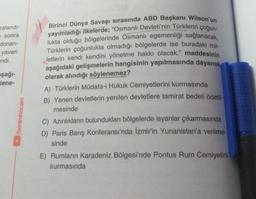 zalandı-
sonra
donan-
yaveri
ndi.
şağı-
lene-
/benimhocam
Birinci Dünya Savaşı sırasında ABD Başkanı Wilson'un
yayımladığı ilkelerde; "Osmanlı Devleti'nin Türklerin çoğun-
lukta olduğu bölgelerinde Osmanlı egemenliği sağlanacak,
Türklerin çoğunlukta olmadığı bölgelerde ise buradaki mil-
letlerin kendi kendini yönetme hakkı olacak." maddesinin
aşağıdaki gelişmelerin hangisinin yapılmasında dayanak
olarak alındığı söylenemez?
A) Türklerin Müdafa-i Hukuk Cemiyetlerini kurmasında
B) Yenen devletlerin yenilen devletlere tamirat bedeli ödetil-
mesinde
C) Azınlıkların bulundukları bölgelerde isyanlar çıkarmasında
D) Paris Barış Konferansı'nda İzmir'in Yunanistan'a verilme-
sinde
E) Rumların Karadeniz Bölgesi'nde Pontus Rum Cemiyetini
kurmasında