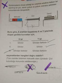 X
Sürtünmelerin ihmal edildiği bir ortamda etrafına iletken tel
sarılmış bir çivi, demir çubuk ve çubuk mıknatıs şekildeki
konumlarında dengededir.
Mıknatıs
51
N
X ipi
Sıfırdır
Sıfırdır
A) Yalnız II
A
Buna göre, A anahtarı kapatılırsa X ve Y iplerinde
oluşan gerilme kuvvetleri için,
I.
II.
H. Sıfırdan farklıdır
Çivi
DTTI ve III
Demir
çubuk
Y ipi
Sıfırdan farklıdır
Sıfırdır
seçeneklerden hangileri doğru olabilir?
(Tüm cisimler birbirinin manyetik alanı içindedir. Çivi
bulunduğu konumda sabitlenmiştir.)
Sıfırdan farklıdır
B) I ve II
CI ve III
E), ve III