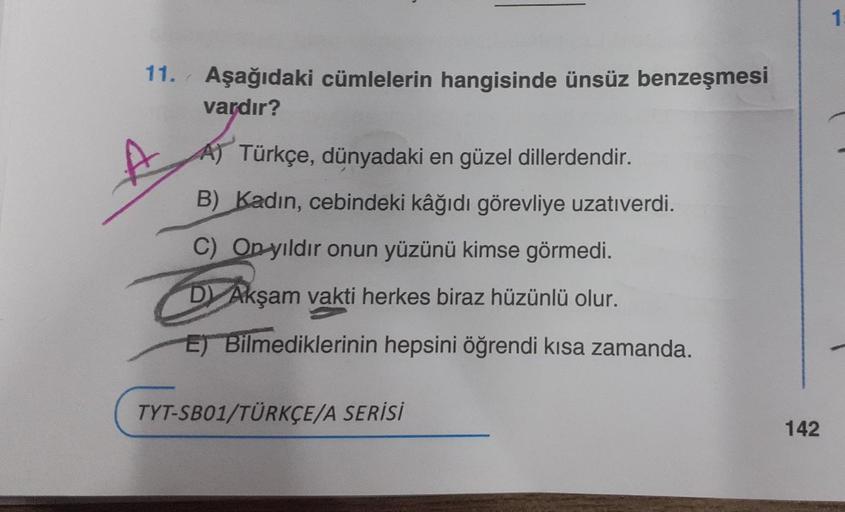 11. Aşağıdaki cümlelerin hangisinde ünsüz benzeşmesi
vardır?
A) Türkçe, dünyadaki en güzel dillerdendir.
B) Kadın, cebindeki kâğıdı görevliye uzatıverdi.
C) On yıldır onun yüzünü kimse görmedi.
D) Akşam vakti herkes biraz hüzünlü olur.
E) Bilmediklerinin h