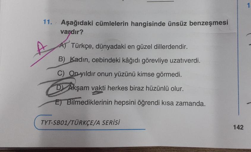 11. Aşağıdaki cümlelerin hangisinde ünsüz benzeşmesi
vardır?
A) Türkçe, dünyadaki en güzel dillerdendir.
B) Kadın, cebindeki kâğıdı görevliye uzatıverdi.
C) On yıldır onun yüzünü kimse görmedi.
D) Akşam vakti herkes biraz hüzünlü olur.
E) Bilmediklerinin h