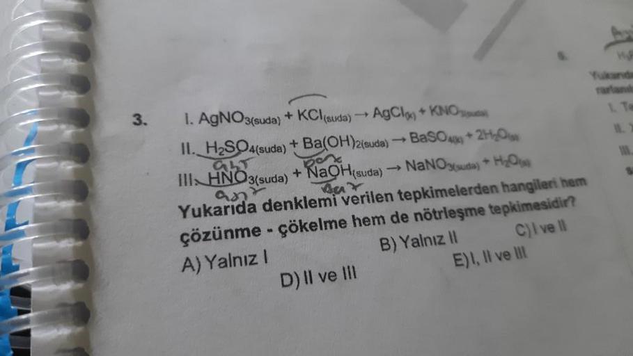 3.
1. AgNO3(suda) + KCl(suda) → AgCl) + KNO
II. H₂SO4(suda) + Ba(OH)2(suda) → BaSO4+2H₂O
GLT
Bat
III HNO3(suda) + NaOH(suda) →→ NaNO3(suda) + H₂O
ant
Yukarıda denklemi verilen tepkimelerden hangileri hem
çözünme - çökelme hem de nötrleşme tepkimesidir?
A) 