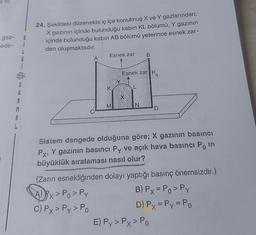 gaz-
ede-
3
A
A
M
A
L
S
B
i
L
G
i
24. Şekildeki düzenekte iç içe konulmuş X ve Y gazlarından;
X gazının içinde bulunduğu kabin KL bölümü, Y gazının
içinde bulunduğu kabın AB bölümü yeterince esnek zar-
dan oluşmaktadır.
A
Esnek zar B
K
M
Y
Esnek zar Po
X
N
D
Sistem dengede olduğuna göre; X gazının basıncı
Px, Y gazının basıncı Py ve açık hava basıncı Po in
büyüklük sıralaması nasıl olur?
(Zarın esnekliğinden dolayı yaptığı basınç önemsizdir.)
APx > Po > Py
B) Px = Po > Py
C) Px > Py> Po
D) Px = Py = Po
E) Py> Py> Po