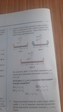 önünde
nokta-
luyor.
Yatay
, M, X,
larının
okta X
akta O
capi r
K ve
n bü-
Moktoda
VD
3.
Kütlesi önemsiz özdeş çubukların uçlarına Şekil 1,
Şekil II ve Şekil III'te verilen kütleler sabitlenmiştir.
Yatay konumdaki çubuklar, düşey doğrultudaki y
ekseni etrafında döndürülüyor.
@
2MPL
Şekil I
m
m
2r
A) I, > 1₂ > 1₂
€) 1₁ > 1₁ = 1₂
30
3m
2004
16/2
Ay
2r
Şekil II
m
Şekil III
Bu durumda, Şekil I, II ve III'teki sistemlerin y ek-
senine göre eylemsizlik momentleri sırasıyla I₁, I₂
ve I, tür.
E) I, > 1₂ > 1₂
3m
Buna göre; I₁, I₂ ve I, arasındaki ilişki aşağıda-
kilerden hangisidir?
B1₂ > 1₂ > 1₁
Đ) Ig > Ig> Iq
4. Yatay konumdaki türdeş bir çubuk, düşey doğrul-
tudaki I, II ve III eksenleri etrafında döndürüldü-
ğünde eylemsizlik momentleri sırasıyla I₁, I₂ ve 13
oluyor.