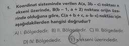 1.
Koordinat sisteminde verilen A(a, 3b-c) noktası x
ekseni üzerinde, B(b - 1, a + 2) noktası orijin üze-
rinde olduğuna göre, C(a + b + c, a.b.c) noktası için
aşağıdakilerden hangisi doğrudur?
A) 1. Bölgededir. B) II. Bölgededir. C) III. Bölgededir.
D) IV. Bölgededir.
E) x ekseni üzerindedir.