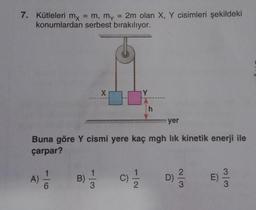 7. Kütleleri mx = m, my
= 2m olan X, Y cisimleri şekildeki
konumlardan serbest bırakılıyor.
X
B) = 1/3
Y
h
yer
Buna göre Y cismi yere kaç mgh lık kinetik enerji ile
çarpar?
A) = 1/2
(C) 1/1/2 D) 2/12
3
w/w