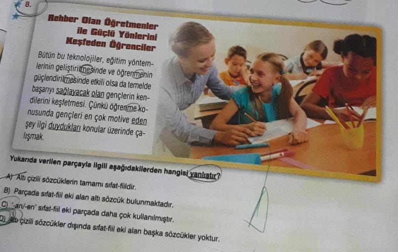 8.
Rehber Olan Öğretmenler
ile Güçlü Yönlerini
Keşfeden Öğrenciler
Bütün bu teknolojiler, eğitim yöntem-
lerinin geliştirilmesinde ve öğrenmenin
güçlendirilmesinde etkili olsa da temelde
başarıyı sağlayacak olan gençlerin ken-
dilerini keşfetmesi. Çünkü öğ