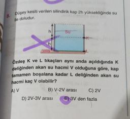 8. Düşey kesiti verilen silindirik kap 2h yüksekliğinde su
ile doludur.
yatay
Su
Özdeş K ve L tıkaçları aynı anda açıldığında K
deliğinden akan su hacmi V olduğuna göre, kap
tamamen boşalana kadar L deliğinden akan su
hacmi kaç V olabilir?
A) V
B) V-2V arası
D) 2V-3V arası
C) 2V
E) 3V den fazla