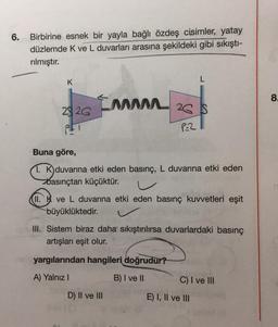 6. Birbirine esnek bir yayla bağlı özdeş cisimler, yatay
düzlemde K ve L duvarları arasına şekildeki gibi sıkıştı-
rılmıştır.
K
29 26
PFT
Imm
I 26 S
P-2
Buna göre,
1. K duvarına etki eden basınç, L duvarına etki eden
basınçtan küçüktür.
Gal
II. ve L duvarına etki eden basınç kuvvetleri eşit
büyüklüktedir.
III. Sistem biraz daha sıkıştırılırsa duvarlardaki basınç
artışları eşit olur.
yargılarından hangileri doğrudur?
A) Yalnız I
B) I ve II
D) II ve III
C) I ve III
E) I, II ve III
8.