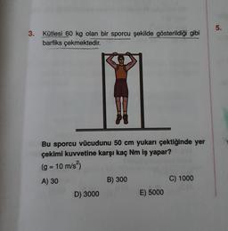 3. Kütlesi 60 kg olan bir sporcu şekilde gösterildiği gibi
barfiks çekmektedir.
Bu sporcu vücudunu 50 cm yukarı çektiğinde yer
çekimi kuvvetine karşı kaç Nm iş yapar?
(g = 10 m/s²)
A) 30
D) 3000
B) 300
E) 5000
C) 1000
5.