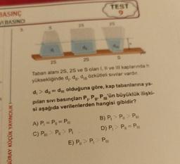 BASINÇ
VI BASINCI
GÜRAY KÜÇÜK YAYINCILIK H
S
d₂
2S
de
A) P₁ = P₁1 = Pill
C) P> P > P₁
2S
TEST
9
29
2S
S
Taban alanı 2S, 2S ve S olan I, II ve III kaplarında h
yüksekliğinde d,, d, dözkütleli sıvılar vardır.
d₁ > d₁= d olduğuna göre, kap tabanlarına ya-
pılan sıvı basınçları P₁, P, P'ün büyüklük ilişki-
si aşağıda verilenlerden hangisi gibidir?
E) P > P > P
yer
B) P₁ > P > P
D) P₁ > P₁ = P