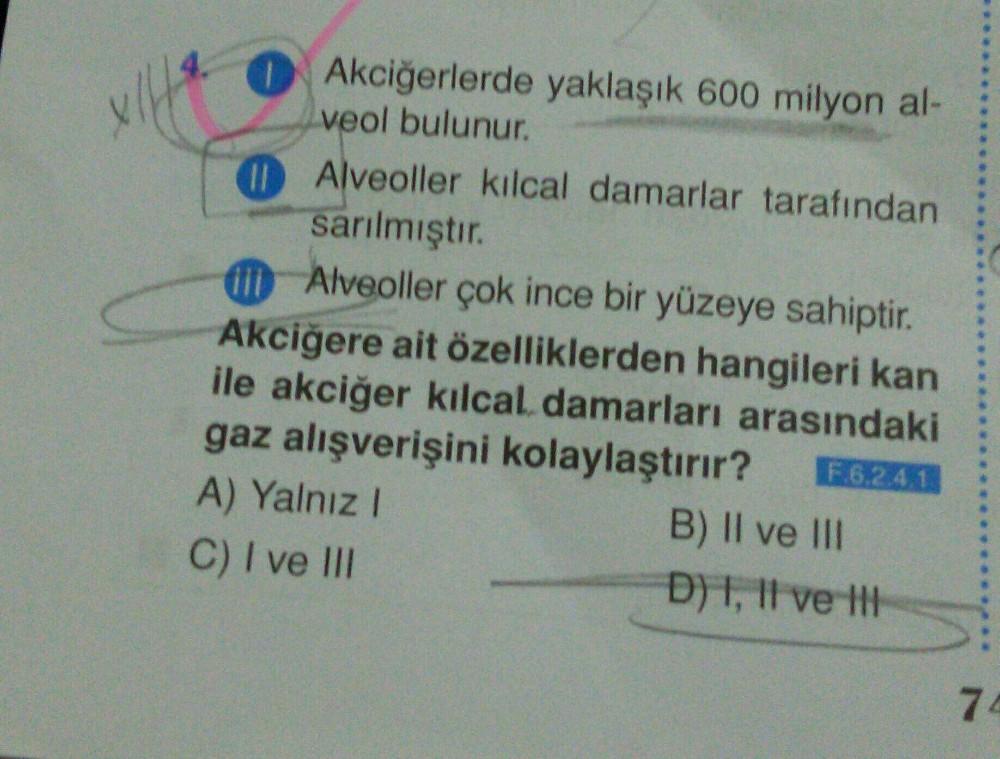 Akciğerlerde yaklaşık 600 milyon al-
veol bulunur.
Alveoller kılcal damarlar tarafından
sarılmıştır.
Alveoller çok ince bir yüzeye sahiptir.
Akciğere ait özelliklerden hangileri kan
ile akciğer kılcal damarları arasındaki
gaz alışverişini kolaylaştırır? F.