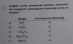 5.6
Aşağıda verilen bileşiklerde belirtilen elementler-
den hangisinin yükseltgenme basamağı yanlış ve-
rilmiştir?
A)
B)
C)
D)
E)
Bileşik
2-
so²-
4
H₂SO4
CaC₂04
Mg3(PO4)2
KMnO4
Yükseltgenme Basamağı
+6
+6
+3
+5
+4