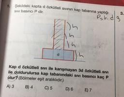 1. Şekildeki kapta d özkütleli sıvının kap tabanına yaptığı
SIVI basıncı P dir.
d
15
Kap d özkütleli sıvı ile karışmayan 3d özkütleli sıvı
ile doldurulursa kap tabanındaki sıvı basıncı kaç P
olur? (Bölmeler eşit aralıklıdır.)
A) 3
B) 4
C) 5
D) 6
path.d/s
E) 7
3.